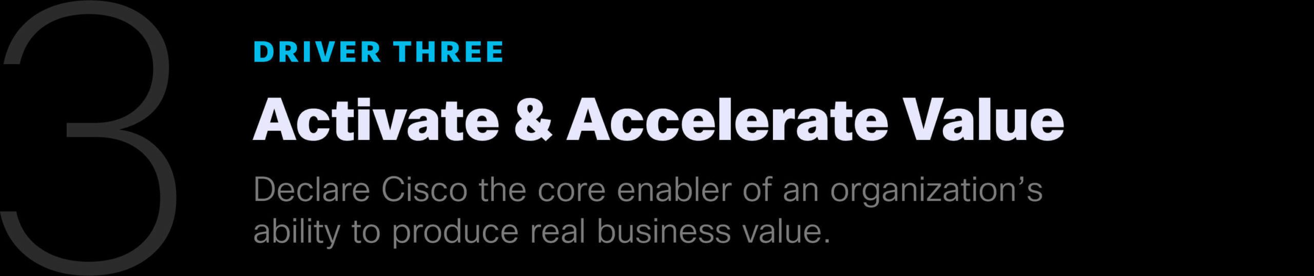 Driver Three: Activate & Accelerate Value. Declare Cisco the core enabler of an organization's ability to produce real business value.