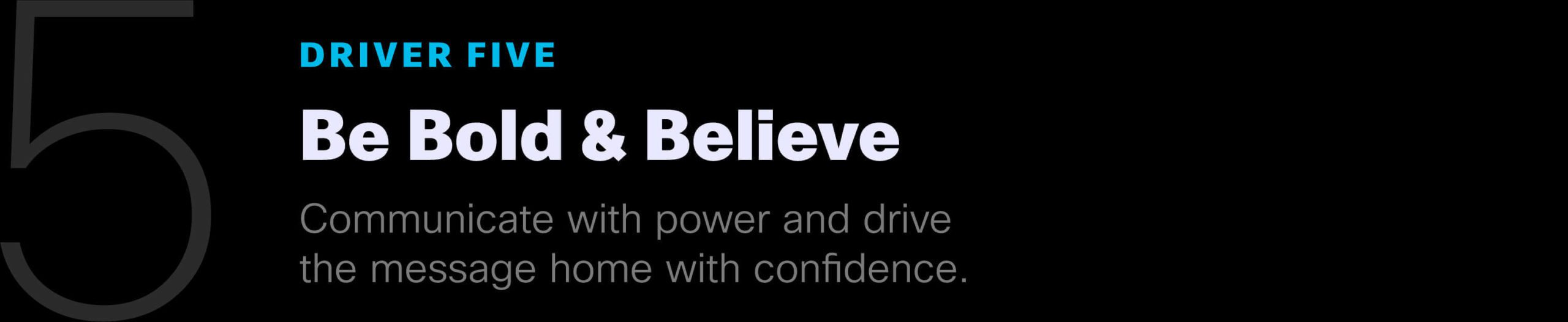 Driver Five: Be Bold & Believe. Communicate the power and drive the message home with confidence.